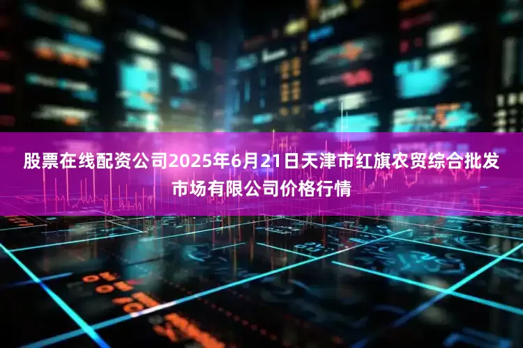 股票在线配资公司2025年6月21日天津市红旗农贸综合批发市场有限公司价格行情