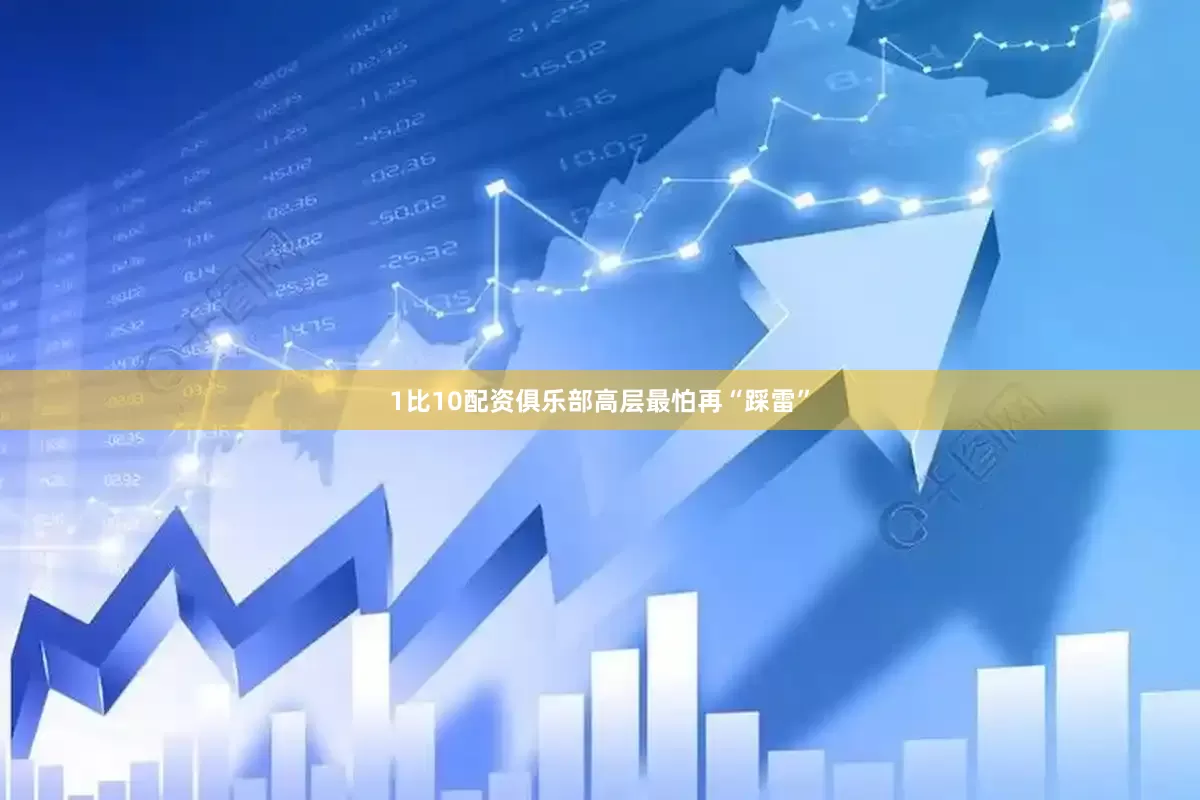 1比10配资俱乐部高层最怕再“踩雷”