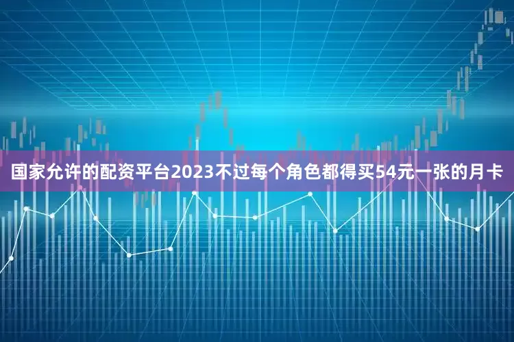 国家允许的配资平台2023不过每个角色都得买54元一张的月卡