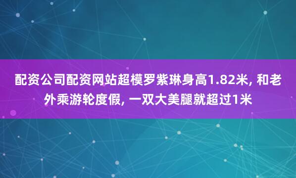 配资公司配资网站超模罗紫琳身高1.82米, 和老外乘游轮度假, 一双大美腿就超过1米