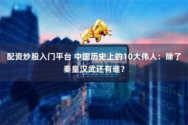 配资炒股入门平台 中国历史上的10大伟人：除了秦皇汉武还有谁？