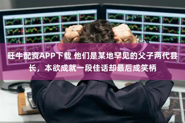 旺牛配资APP下载 他们是某地罕见的父子两代县长，本欲成就一段佳话却最后成笑柄