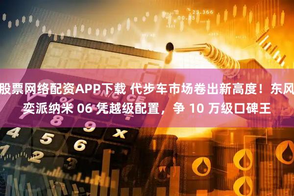 股票网络配资APP下载 代步车市场卷出新高度！东风奕派纳米 06 凭越级配置，争 10 万级口碑王