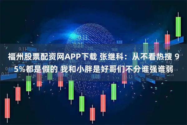 福州股票配资网APP下载 张继科：从不看热搜 95%都是假的 我和小胖是好哥们不分谁强谁弱