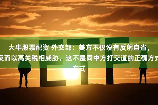 大牛股票配资 外交部：美方不仅没有反躬自省，反而以高关税相威胁，这不是同中方打交道的正确方式