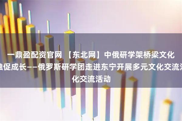 一鼎盈配资官网 【东北网】中俄研学架桥梁文化交融促成长——俄罗斯研学团走进东宁开展多元文化交流活动