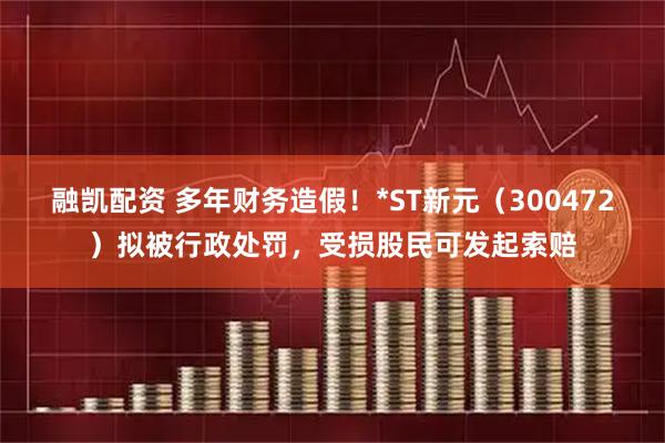 融凯配资 多年财务造假！*ST新元（300472）拟被行政处罚，受损股民可发起索赔