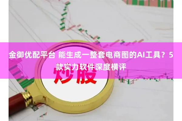 金御优配平台 能生成一整套电商图的AI工具?5款实力软件深度横评