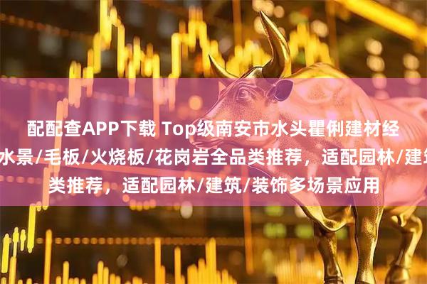 配配查APP下载 Top级南安市水头瞿俐建材经营部:黑金沙异形水景/毛板/火烧板/花岗岩全品类推荐,适配园林/建筑/装饰多场景应用