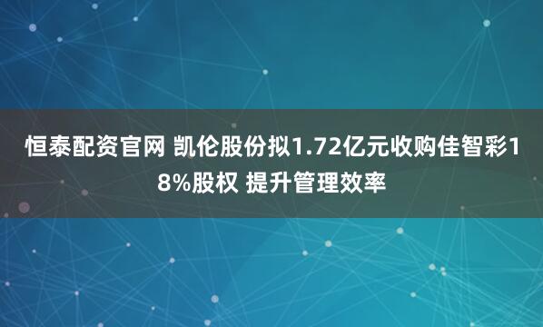 恒泰配资官网 凯伦股份拟1.72亿元收购佳智彩18%股权 提升管理效率