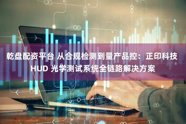 乾盘配资平台 从合规检测到量产品控：正印科技 HUD 光学测试系统全链路解决方案