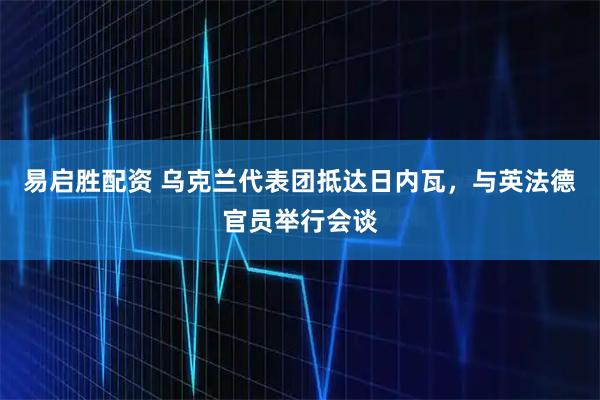 易启胜配资 乌克兰代表团抵达日内瓦，与英法德官员举行会谈