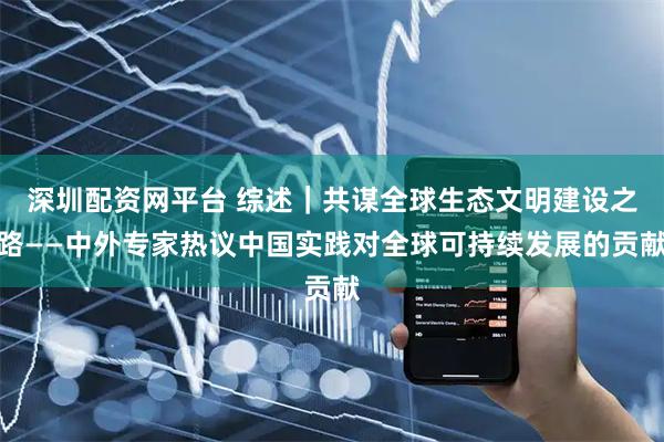 深圳配资网平台 综述｜共谋全球生态文明建设之路——中外专家热议中国实践对全球可持续发展的贡献