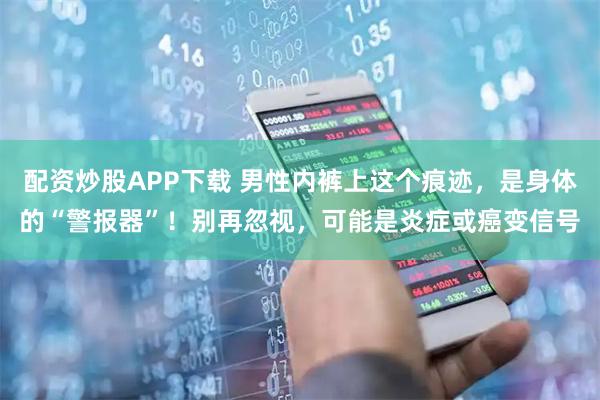 配资炒股APP下载 男性内裤上这个痕迹，是身体的“警报器”！别再忽视，可能是炎症或癌变信号