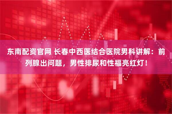 东南配资官网 长春中西医结合医院男科讲解：前列腺出问题，男性排尿和性福亮红灯！