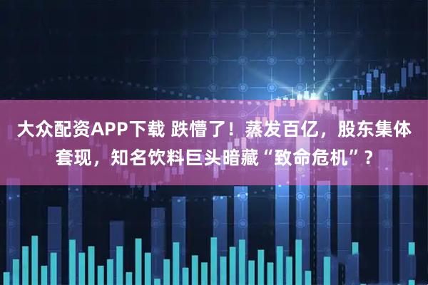 大众配资APP下载 跌懵了！蒸发百亿，股东集体套现，知名饮料巨头暗藏“致命危机”？