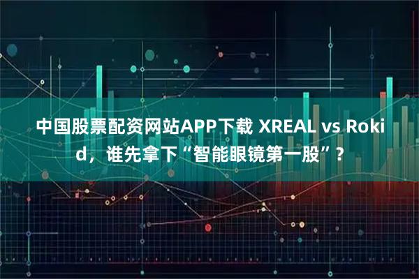 中国股票配资网站APP下载 XREAL vs Rokid，谁先拿下“智能眼镜第一股”？