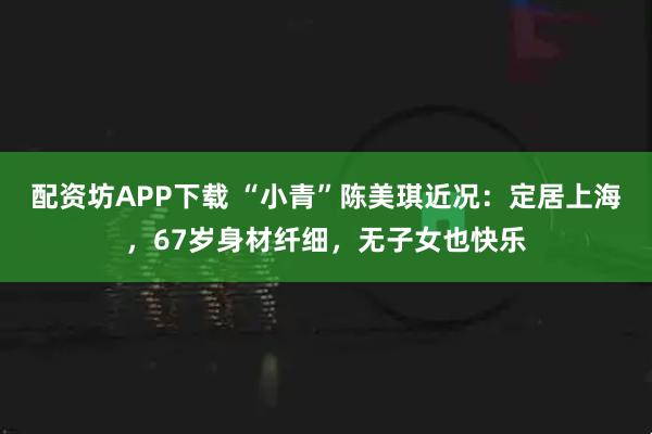 配资坊APP下载 “小青”陈美琪近况:定居上海,67岁身材纤细,无子女也快乐