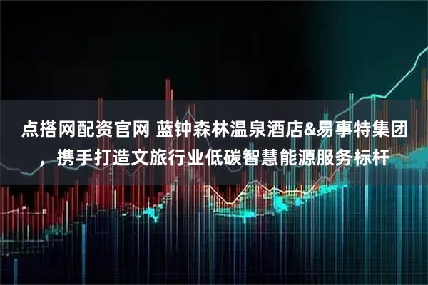 点搭网配资官网 蓝钟森林温泉酒店&易事特集团，携手打造文旅行业低碳智慧能源服务标杆