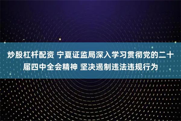 炒股杠杆配资 宁夏证监局深入学习贯彻党的二十届四中全会精神 坚决遏制违法违规行为