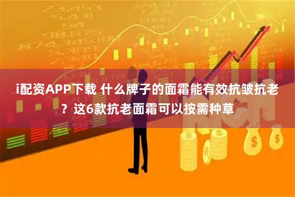 i配资APP下载 什么牌子的面霜能有效抗皱抗老？这6款抗老面霜可以按需种草