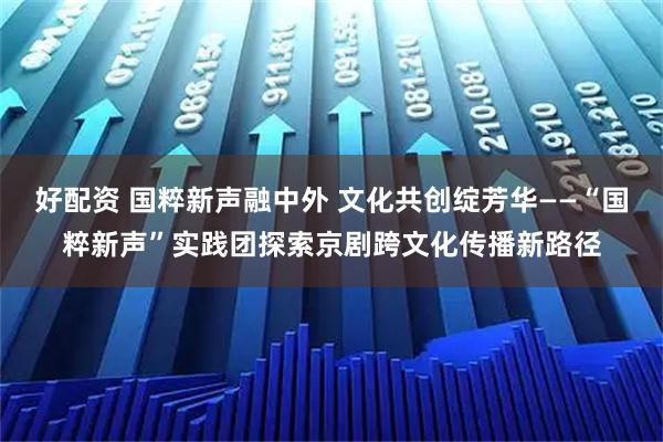 好配资 国粹新声融中外 文化共创绽芳华——“国粹新声”实践团探索京剧跨文化传播新路径