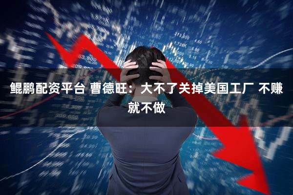 鲲鹏配资平台 曹德旺：大不了关掉美国工厂 不赚就不做