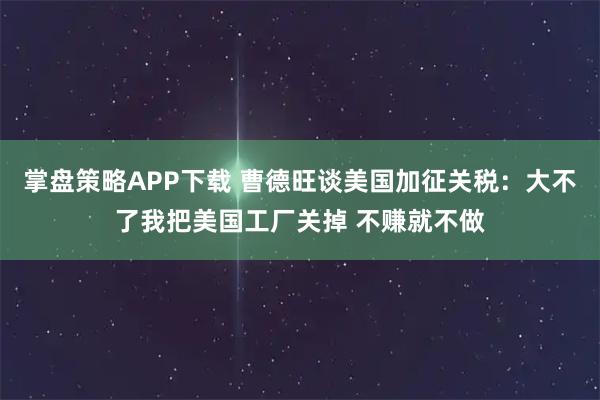 掌盘策略APP下载 曹德旺谈美国加征关税：大不了我把美国工厂关掉 不赚就不做