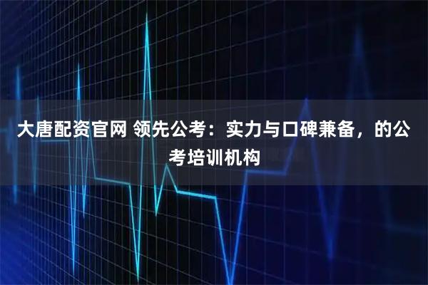 大唐配资官网 领先公考：实力与口碑兼备，的公考培训机构