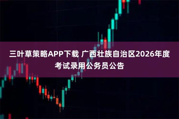 三叶草策略APP下载 广西壮族自治区2026年度考试录用公务员公告
