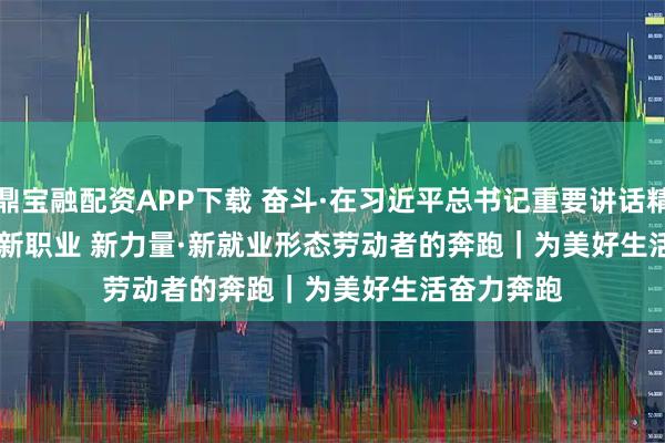 鼎宝融配资APP下载 奋斗·在习近平总书记重要讲话精神指引下 新职业 新力量·新就业形态劳动者的奔跑｜为美好生活奋力奔跑