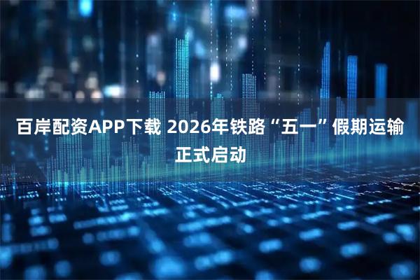 百岸配资APP下载 2026年铁路“五一”假期运输正式启动