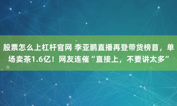 股票怎么上杠杆官网 李亚鹏直播再登带货榜首，单场卖茶1.6亿！网友连催“直接上，不要讲太多”