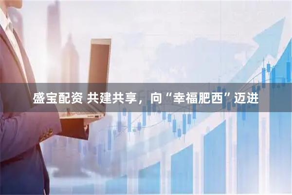盛宝配资 共建共享，向“幸福肥西”迈进