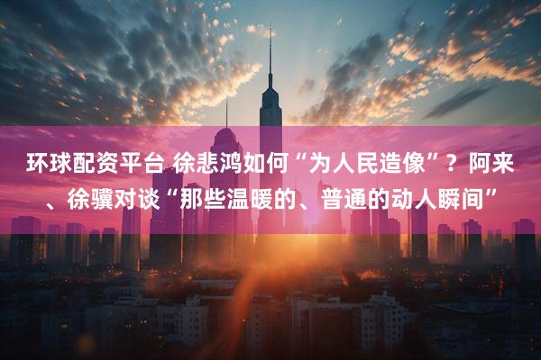 环球配资平台 徐悲鸿如何“为人民造像”？阿来、徐骥对谈“那些温暖的、普通的动人瞬间”
