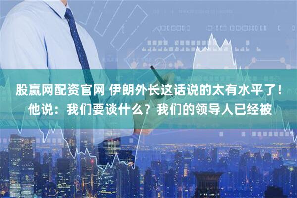 股赢网配资官网 伊朗外长这话说的太有水平了！ 他说：我们要谈什么？我们的领导人已经被