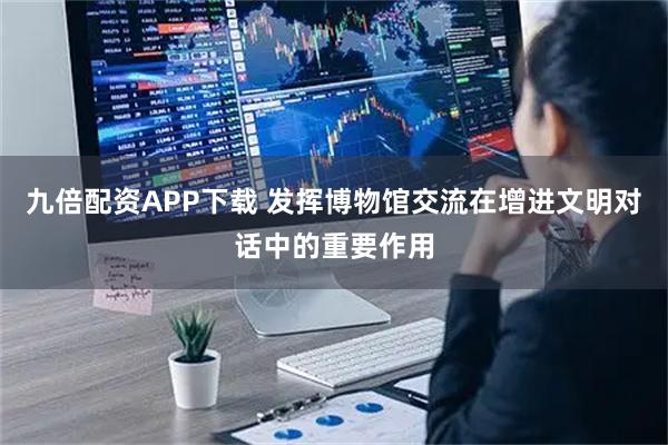 九倍配资APP下载 发挥博物馆交流在增进文明对话中的重要作用