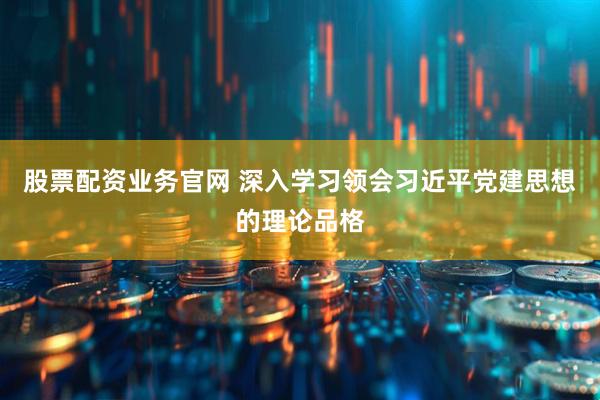 股票配资业务官网 深入学习领会习近平党建思想的理论品格
