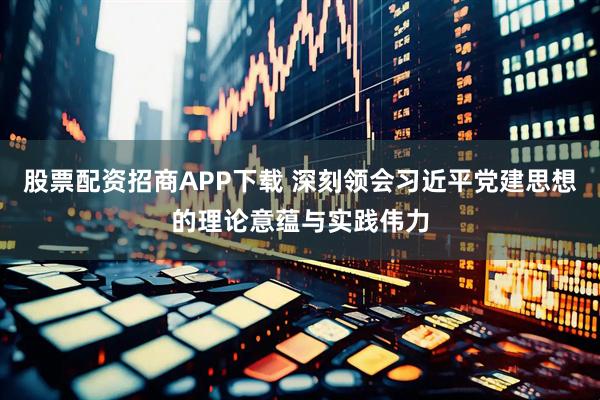 股票配资招商APP下载 深刻领会习近平党建思想的理论意蕴与实践伟力
