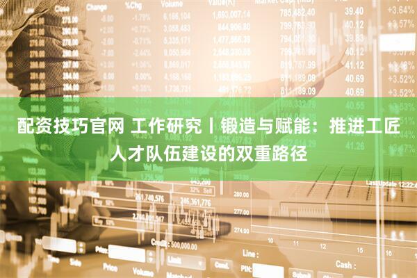 配资技巧官网 工作研究丨锻造与赋能：推进工匠人才队伍建设的双重路径