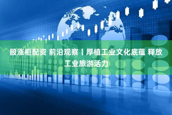 股涨柜配资 前沿观察丨厚植工业文化底蕴 释放工业旅游活力