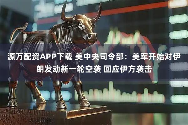 源万配资APP下载 美中央司令部：美军开始对伊朗发动新一轮空袭 回应伊方袭击