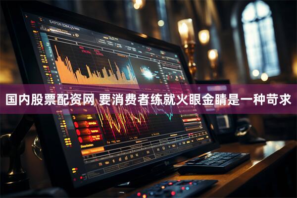 国内股票配资网 要消费者练就火眼金睛是一种苛求