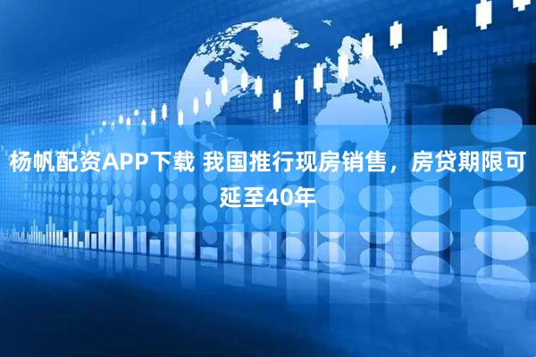 杨帆配资APP下载 我国推行现房销售，房贷期限可延至40年